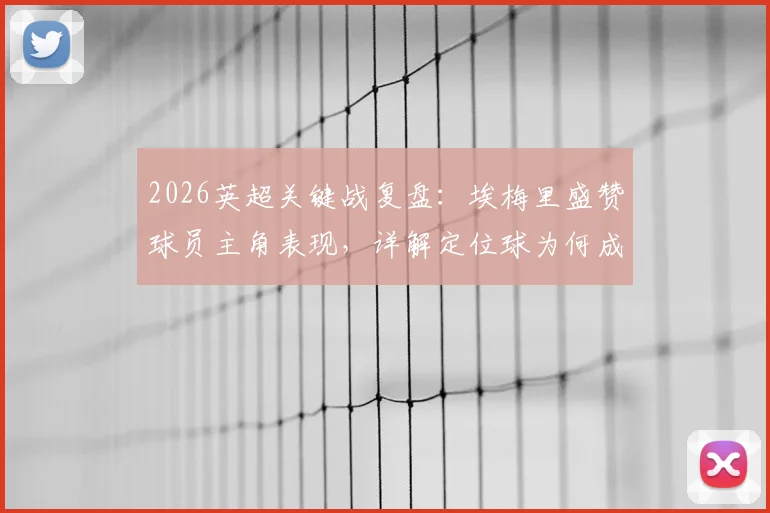 2026英超关键战复盘:埃梅里盛赞球员主角表现,详解定位球为何成制胜法宝