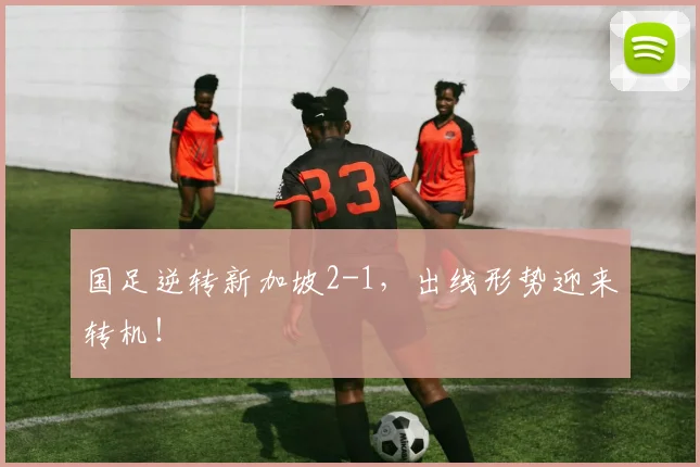 国足逆转新加坡2-1，出线形势迎来转机！