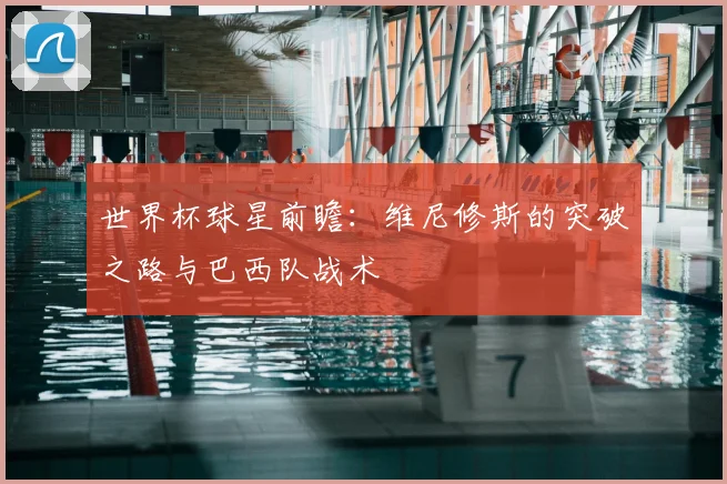 世界杯球星前瞻:维尼修斯的突破之路与巴西队战术