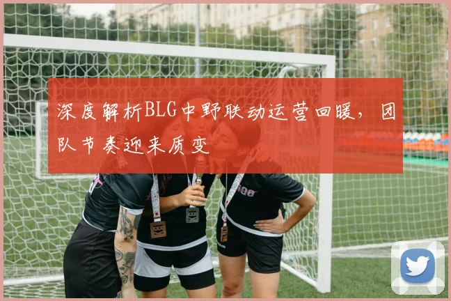 深度解析BLG中野联动运营回暖，团队节奏迎来质变