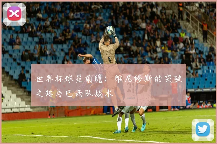 世界杯球星前瞻：维尼修斯的突破之路与巴西队战术