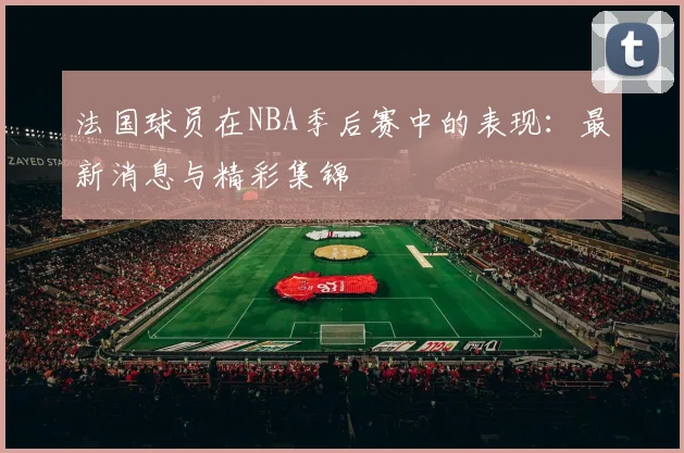 法国球员在NBA季后赛中的表现:最新消息与精彩集锦